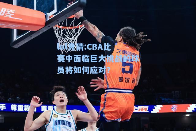 lol竞猜:CBA比赛中面临巨大挑战的球员将如何应对？