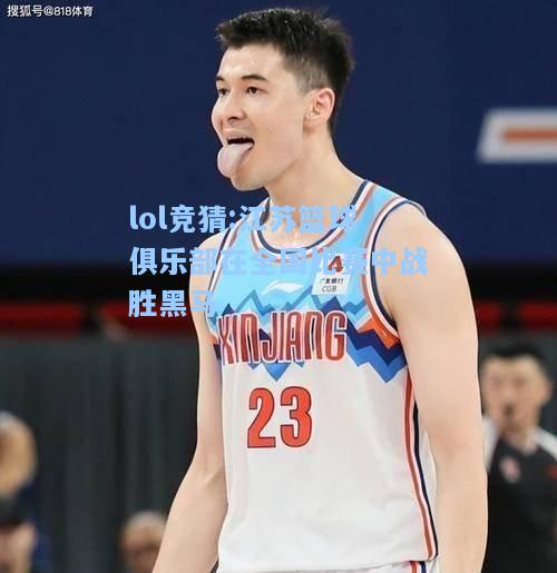 lol竞猜:江苏篮球俱乐部在全国比赛中战胜黑马